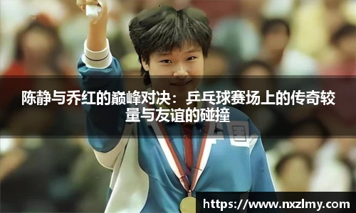 陈静与乔红的巅峰对决：乒乓球赛场上的传奇较量与友谊的碰撞